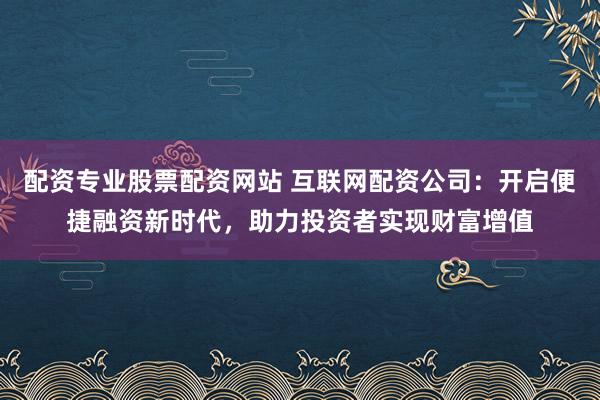 配资专业股票配资网站 互联网配资公司：开启便捷融资新时代，助力投资者实现财富增值