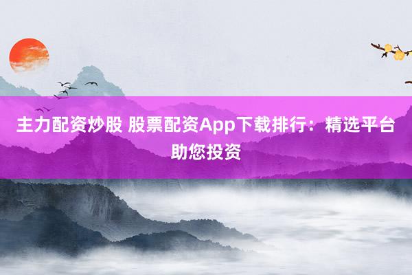 主力配资炒股 股票配资App下载排行：精选平台助您投资