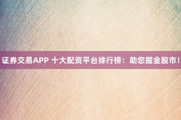 证券交易APP 十大配资平台排行榜：助您掘金股市！