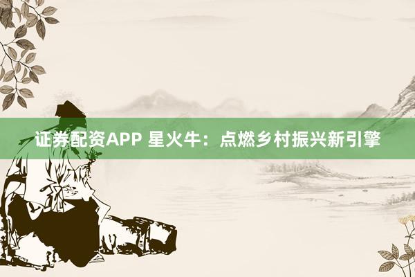 证券配资APP 星火牛：点燃乡村振兴新引擎