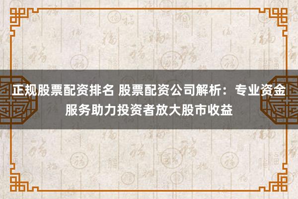 正规股票配资排名 股票配资公司解析：专业资金服务助力投资者放大股市收益