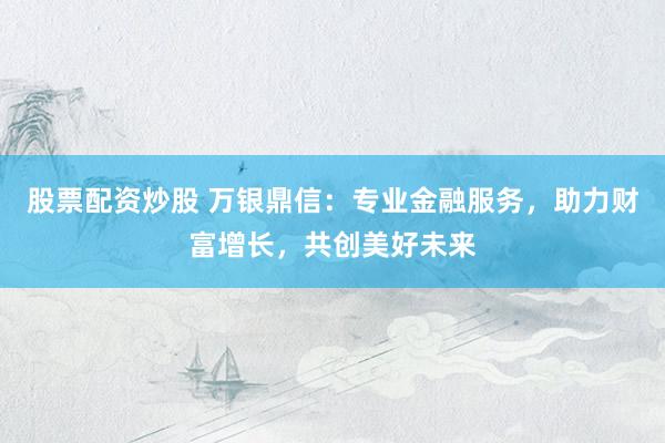 股票配资炒股 万银鼎信：专业金融服务，助力财富增长，共创美好未来