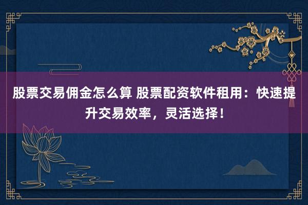股票交易佣金怎么算 股票配资软件租用：快速提升交易效率，灵活选择！
