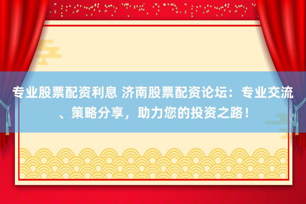 专业股票配资利息 济南股票配资论坛：专业交流、策略分享，助力您的投资之路！