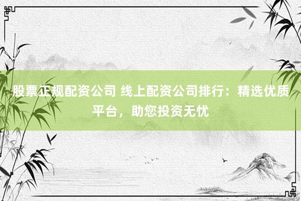股票正规配资公司 线上配资公司排行：精选优质平台，助您投资无忧