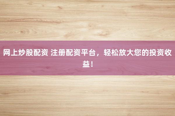 网上炒股配资 注册配资平台，轻松放大您的投资收益！