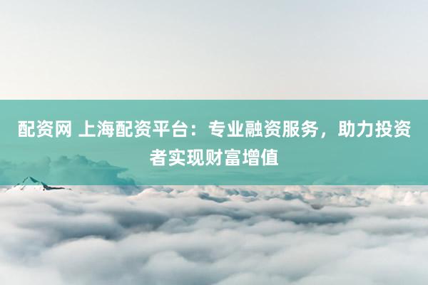 配资网 上海配资平台：专业融资服务，助力投资者实现财富增值