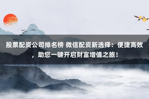 股票配资公司排名榜 微信配资新选择：便捷高效，助您一键开启财富增值之旅！