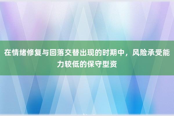 在情绪修复与回落交替出现的时期中，风险承受能力较低的保守型资