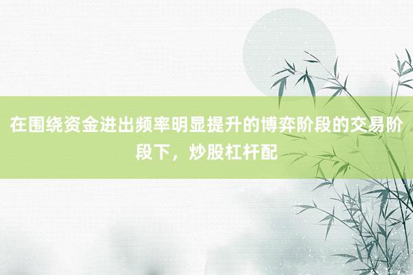 在围绕资金进出频率明显提升的博弈阶段的交易阶段下，炒股杠杆配