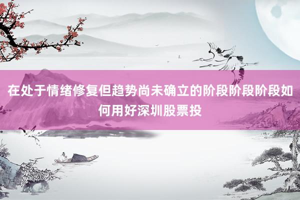 在处于情绪修复但趋势尚未确立的阶段阶段阶段如何用好深圳股票投