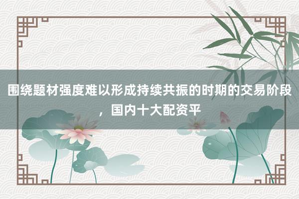围绕题材强度难以形成持续共振的时期的交易阶段，国内十大配资平