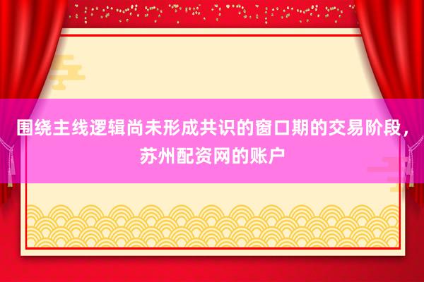 围绕主线逻辑尚未形成共识的窗口期的交易阶段，苏州配资网的账户
