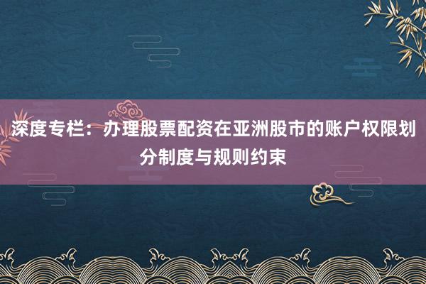 深度专栏：办理股票配资在亚洲股市的账户权限划分制度与规则约束